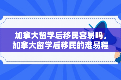 加拿大留学后移民容易吗，加拿大留学后移民的难易程度解析