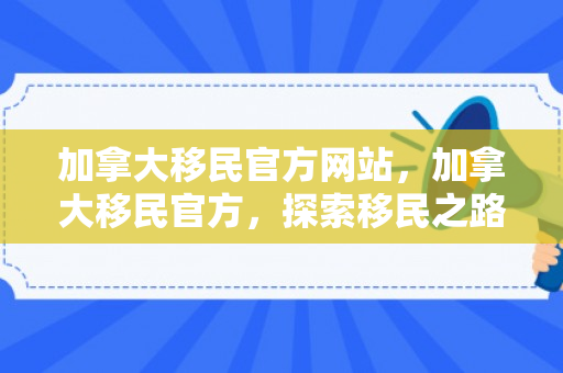 加拿大移民官方网站，加拿大移民官方，探索移民之路的引领者