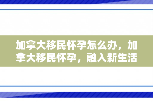 加拿大移民怀孕怎么办，加拿大移民怀孕，融入新生活的挑战与喜悦