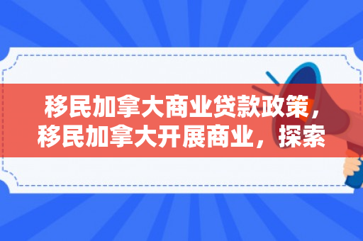 移民加拿大商业贷款政策，移民加拿大开展商业，探索机遇与策略