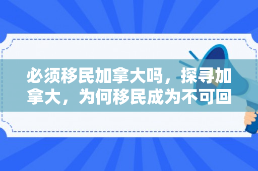 必须移民加拿大吗，探寻加拿大，为何移民成为不可回避的选择？