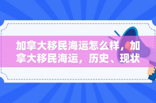 加拿大移民海运怎么样，加拿大移民海运，历史、现状与未来展望