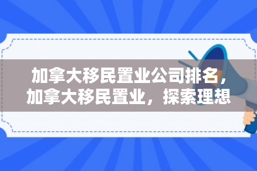 加拿大移民置业公司排名，加拿大移民置业，探索理想生活的无限可能