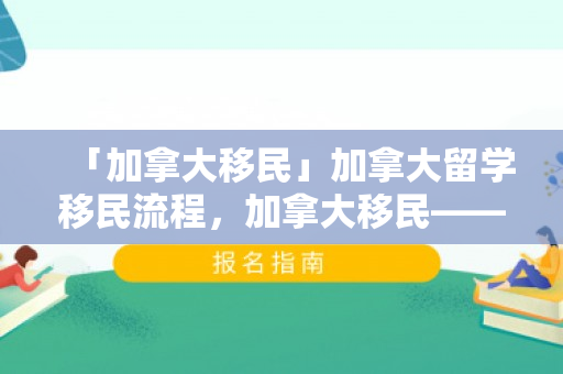 「加拿大移民」加拿大留学移民流程，加拿大移民——留学移民流程详解