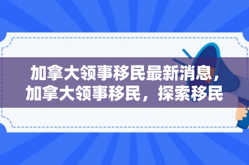 加拿大领事移民最新消息，加拿大领事移民，探索移民之路的机遇与挑战