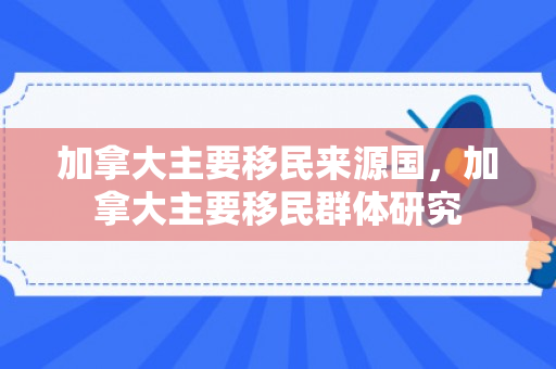 加拿大主要移民来源国，加拿大主要移民群体研究