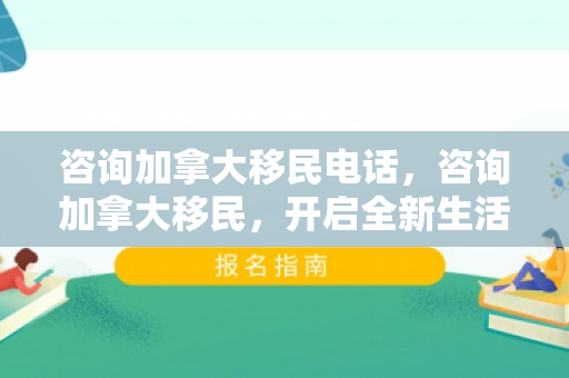 咨询加拿大移民电话，咨询加拿大移民，开启全新生活篇章的钥匙