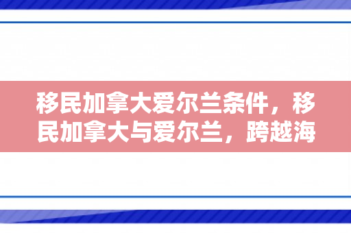 移民加拿大爱尔兰条件，移民加拿大与爱尔兰，跨越海洋的迁徙之路