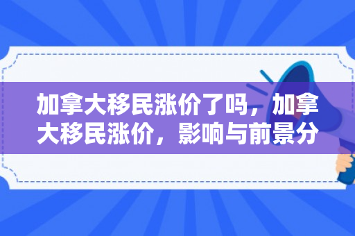 加拿大移民涨价了吗，加拿大移民涨价，影响与前景分析