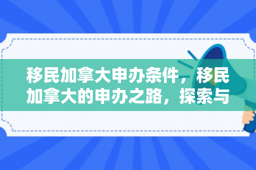 移民加拿大申办条件，移民加拿大的申办之路，探索与实现