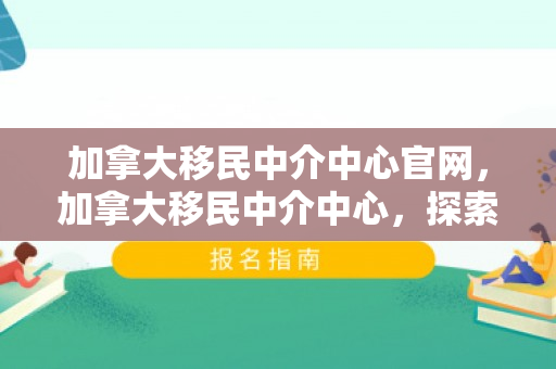 加拿大移民中介中心官网，加拿大移民中介中心，探索移民之路的领航者