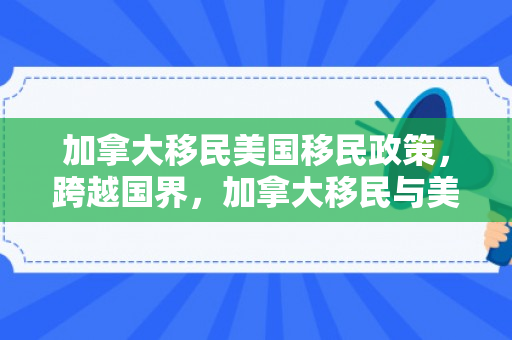 加拿大移民美国移民政策，跨越国界，加拿大移民与美国移民的多元故事