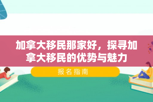 加拿大移民那家好，探寻加拿大移民的优势与魅力