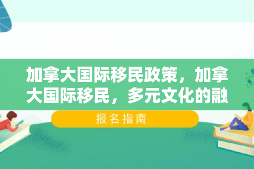 加拿大国际移民政策，加拿大国际移民，多元文化的融合与机遇