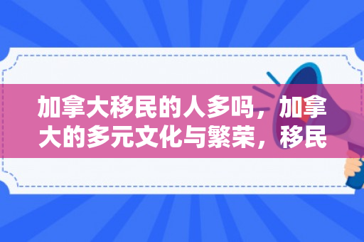 加拿大移民的人多吗，加拿大的多元文化与繁荣，移民人口的力量