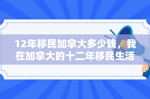 12年移民加拿大多少钱，我在加拿大的十二年移民生活
