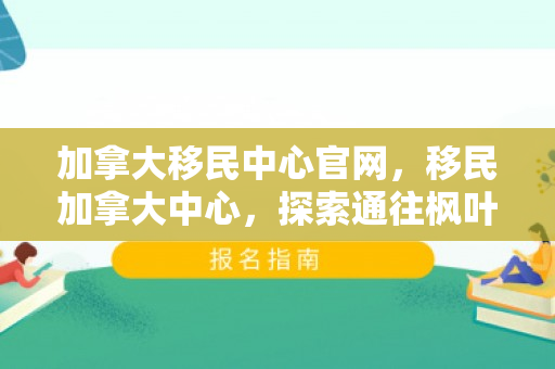 加拿大移民中心官网，移民加拿大中心，探索通往枫叶之国的路径