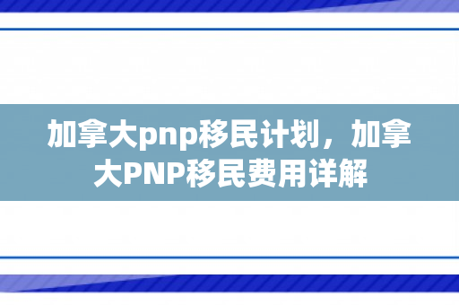 加拿大pnp移民计划，加拿大PNP移民费用详解
