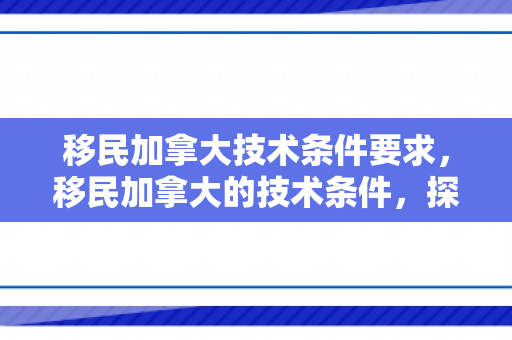 移民加拿大技术条件要求，移民加拿大的技术条件，探索成功之路