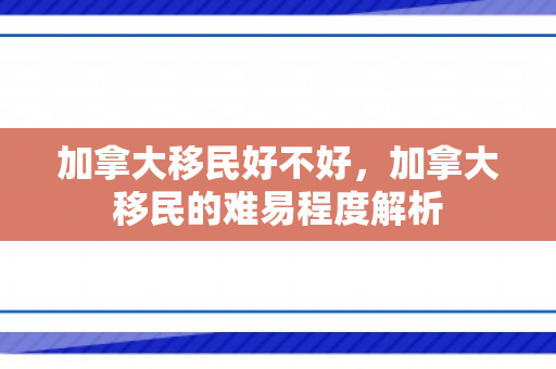加拿大移民好不好，加拿大移民的难易程度解析