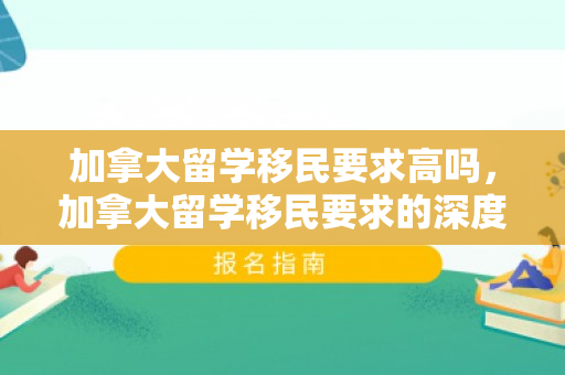 加拿大留学移民要求高吗，加拿大留学移民要求的深度解读
