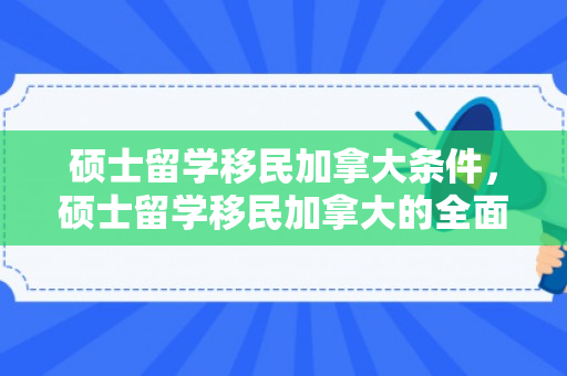 硕士留学移民加拿大条件，硕士留学移民加拿大的全面指南