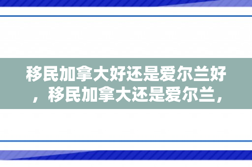 移民加拿大好还是爱尔兰好，移民加拿大还是爱尔兰，选择背后的深度考量