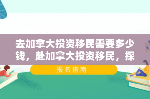 去加拿大投资移民需要多少钱，赴加拿大投资移民，探索移民之路与投资机会