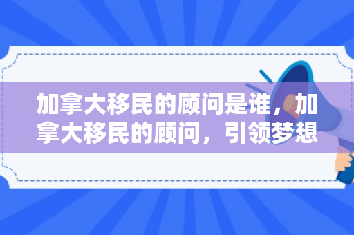 加拿大移民的顾问是谁，加拿大移民的顾问，引领梦想的导航者