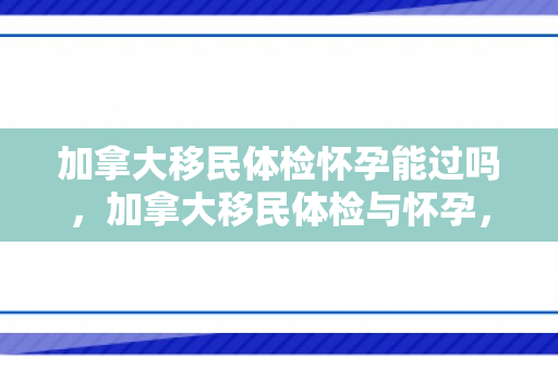 加拿大移民体检怀孕能过吗，加拿大移民体检与怀孕，一个独特的视角