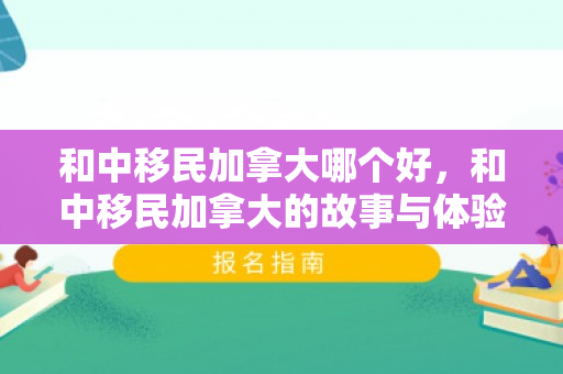和中移民加拿大哪个好，和中移民加拿大的故事与体验
