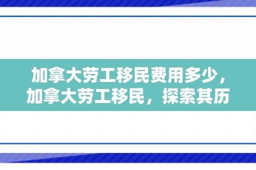 加拿大劳工移民费用多少，加拿大劳工移民，探索其历程、影响与挑战