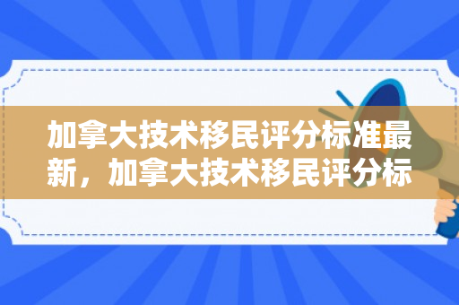 加拿大技术移民评分标准最新，加拿大技术移民评分标准详解