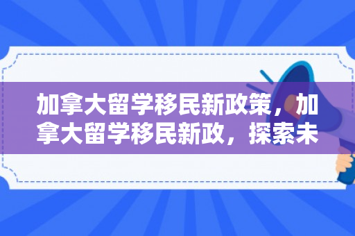 加拿大留学移民新政策，加拿大留学移民新政，探索未来之路的新机遇