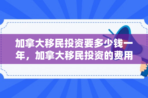 加拿大移民投资要多少钱一年，加拿大移民投资的费用与考量