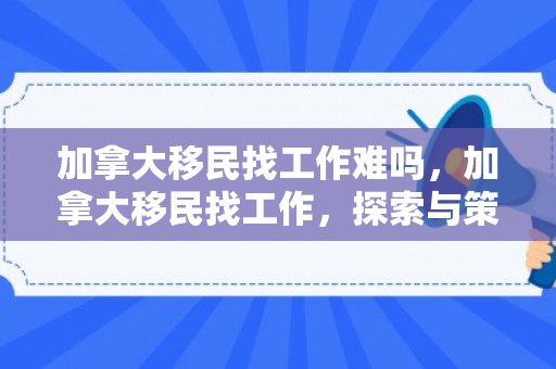 加拿大移民找工作难吗，加拿大移民找工作，探索与策略
