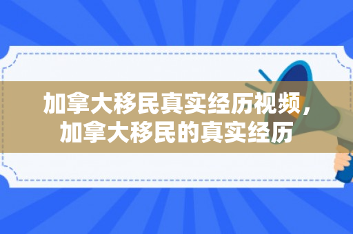 加拿大移民真实经历视频，加拿大移民的真实经历
