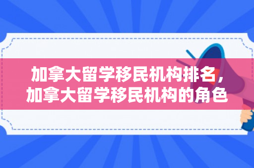 加拿大留学移民机构排名，加拿大留学移民机构的角色与影响