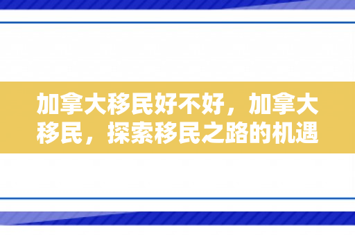 加拿大移民好不好，加拿大移民，探索移民之路的机遇与挑战