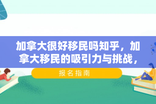 加拿大很好移民吗知乎，加拿大移民的吸引力与挑战，是否很好移民？