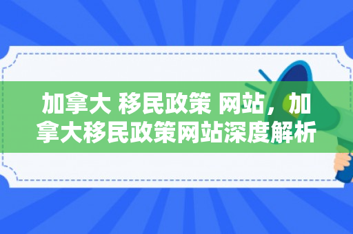 加拿大 移民政策 网站，加拿大移民政策网站深度解析