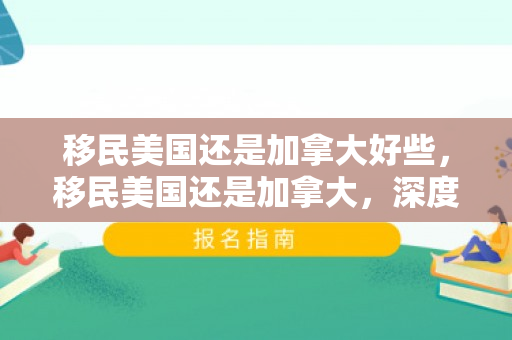 移民美国还是加拿大好些，移民美国还是加拿大，深度分析与选择考量