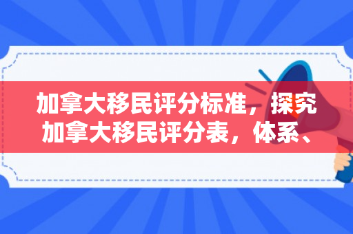 加拿大移民评分标准，探究加拿大移民评分表，体系、标准与影响