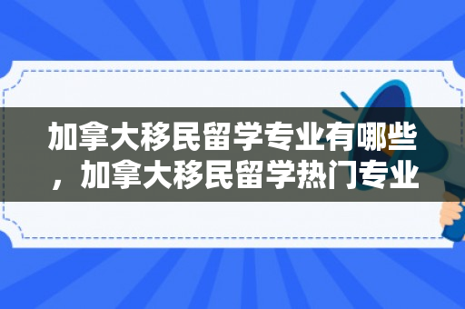 加拿大移民留学专业有哪些，加拿大移民留学热门专业概览