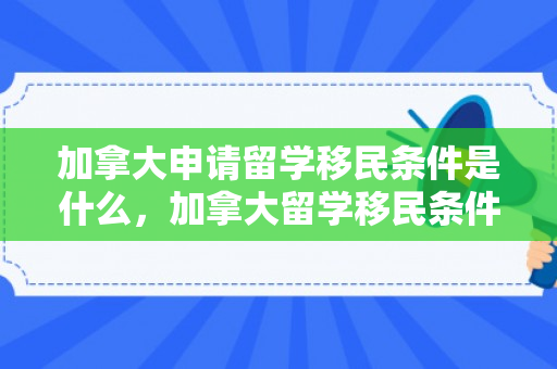 加拿大申请留学移民条件是什么，加拿大留学移民条件详解