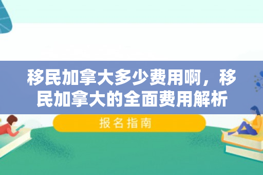 移民加拿大多少费用啊，移民加拿大的全面费用解析