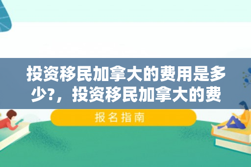 投资移民加拿大的费用是多少?，投资移民加拿大的费用详解