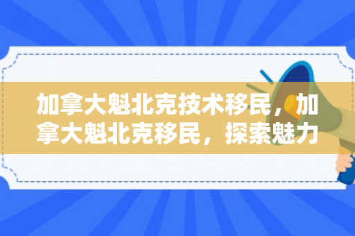 加拿大魁北克技术移民，加拿大魁北克移民，探索魅力之城的移民之路