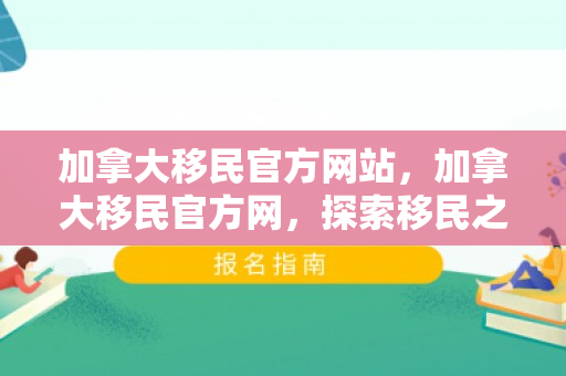 加拿大移民官方网站，加拿大移民官方网，探索移民之路的门户