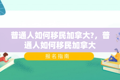 普通人如何移民加拿大?，普通人如何移民加拿大